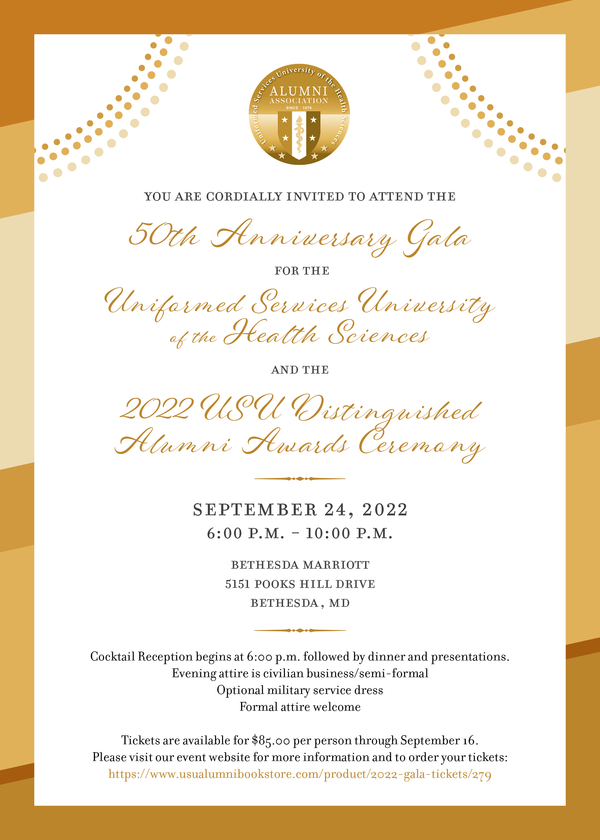 You are cordially invited to attend the 50th Anniversary Gala for the Uniformed Services University of the Health Sciences and the 2022 USU Distinguished Alumni Awards Ceremony, September 24, 2022 6:00PM - 10:00PM. Bethesda Marriott 5151 Pooks Hill Drive Bethesda, MD. Cocktail Reception begins at 6:00 pm followed by dinner and presentations. Evening attire is civilian business/semi-formal. Optional military service dress. Formal attire welcome. Tickets are available for $85.00 per person through September16
